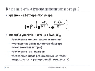 Как снизить активационные потери?
 уравнение Батлера-Фольмера
 способы увеличения тока обмена i0
 увеличение концентрации реагентов
 уменьшение активационного барьера
(электрокатализаторы)
 увеличение температуры
 увеличение числа реакционных центров
(шероховатости реакционной поверхности)
Козадеров О.А. 201520
 
 
1-α nFαnF
η η
0 RT RT
i=i e - e
 