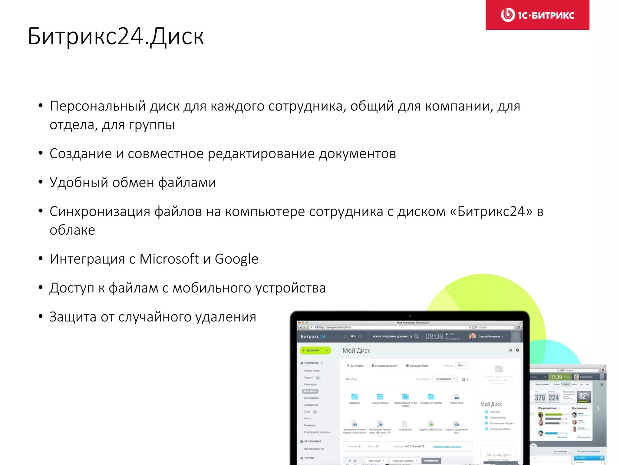 Битрикс24.Диск
• Персональный диск для каждого сотрудника, общий для компании, для
отдела, для группы
• Создание и совместное редактирование документов
• Удобный обмен файлами
• Синхронизация файлов на компьютере сотрудника с диском «Битрикс24» в
облаке
• Интеграция с Microsoft и Google
• Доступ к файлам с мобильного устройства
• Защита от случайного удаления
 