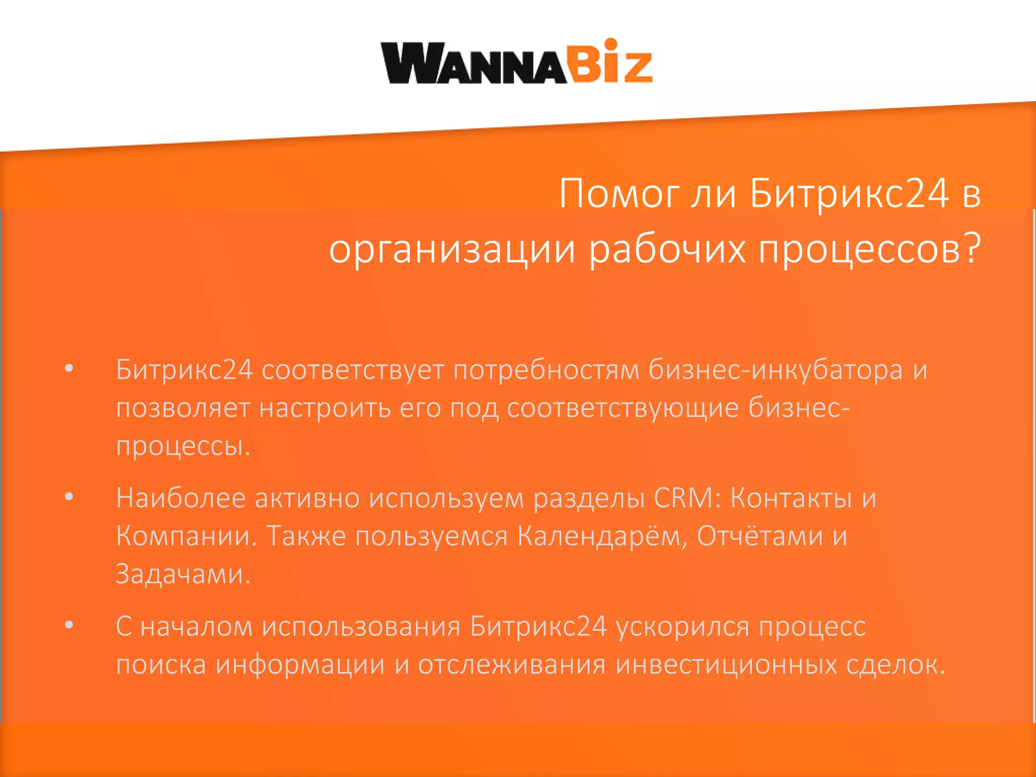 Помог ли Битрикс24 в
организации рабочих процессов?
• Битрикс24 соответствует потребностям бизнес-инкубатора и
позволяет настроить его под соответствующие бизнес-
процессы.
• Наиболее активно используем разделы CRM: Контакты и
Компании. Также пользуемся Календарём, Отчётами и
Задачами.
• С началом использования Битрикс24 ускорился процесс
поиска информации и отслеживания инвестиционных сделок.
 
