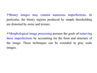 Binary images may contain numerous imperfections. In
particular, the binary regions produced by simple thresholding
are distorted by noise and texture.
Morphological image processing pursues the goals of removing
these imperfections by accounting for the form and structure of
the image. These techniques can be extended to gray scale
images.
 