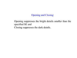 Opening and Closing:
Opening suppresses the bright details smaller than the
specified SE and
Closing suppresses the dark details.
 