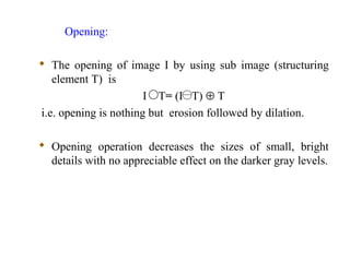 Opening:
 The opening of image I by using sub image (structuring
element T) is
I T= (I T) ⊕ T
i.e. opening is nothing but erosion followed by dilation.
 Opening operation decreases the sizes of small, bright
details with no appreciable effect on the darker gray levels.
 