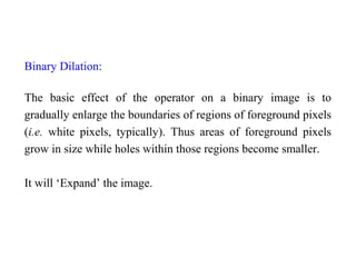 Binary Dilation:
The basic effect of the operator on a binary image is to
gradually enlarge the boundaries of regions of foreground pixels
(i.e. white pixels, typically). Thus areas of foreground pixels
grow in size while holes within those regions become smaller.
It will ‘Expand’ the image.
 