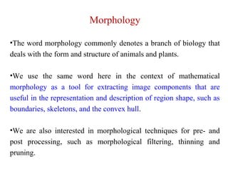 Morphology
•The word morphology commonly denotes a branch of biology that
deals with the form and structure of animals and plants.
•We use the same word here in the context of mathematical
morphology as a tool for extracting image components that are
useful in the representation and description of region shape, such as
boundaries, skeletons, and the convex hull.
•We are also interested in morphological techniques for pre- and
post processing, such as morphological filtering, thinning and
pruning.
 
