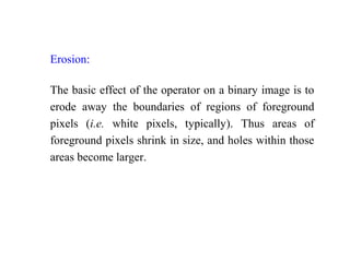 Erosion:
The basic effect of the operator on a binary image is to
erode away the boundaries of regions of foreground
pixels (i.e. white pixels, typically). Thus areas of
foreground pixels shrink in size, and holes within those
areas become larger.
 