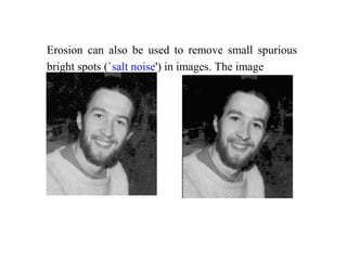 Erosion can also be used to remove small spurious
bright spots (`salt noise') in images. The image
 