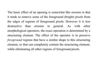The basic effect of an opening is somewhat like erosion in that
it tends to remove some of the foreground (bright) pixels from
the edges of regions of foreground pixels. However it is less
destructive than erosion in general. As with other
morphological operators, the exact operation is determined by a
structuring element. The effect of the operator is to preserve
foreground regions that have a similar shape to this structuring
element, or that can completely contain the structuring element,
while eliminating all other regions of foreground pixels.
 