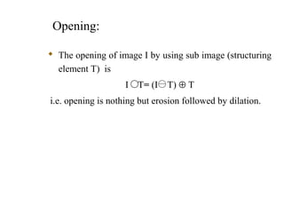 Opening:
 The opening of image I by using sub image (structuring
element T) is
I T= (I T) ⊕ T
i.e. opening is nothing but erosion followed by dilation.
 