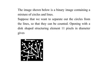 The image shown below is a binary image containing a
mixture of circles and lines.
Suppose that we want to separate out the circles from
the lines, so that they can be counted. Opening with a
disk shaped structuring element 11 pixels in diameter
gives
 