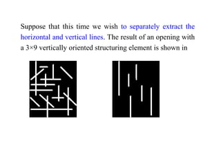 Suppose that this time we wish to separately extract the
horizontal and vertical lines. The result of an opening with
a 3×9 vertically oriented structuring element is shown in
 