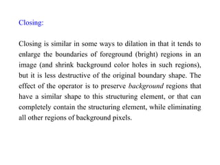 Closing:
Closing is similar in some ways to dilation in that it tends to
enlarge the boundaries of foreground (bright) regions in an
image (and shrink background color holes in such regions),
but it is less destructive of the original boundary shape. The
effect of the operator is to preserve background regions that
have a similar shape to this structuring element, or that can
completely contain the structuring element, while eliminating
all other regions of background pixels.
 