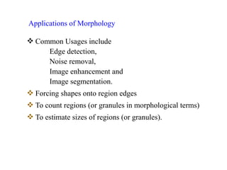  Common Usages include
Edge detection,
Noise removal,
Image enhancement and
Image segmentation.
 Forcing shapes onto region edges
 To count regions (or granules in morphological terms)
 To estimate sizes of regions (or granules).
Applications of Morphology
 