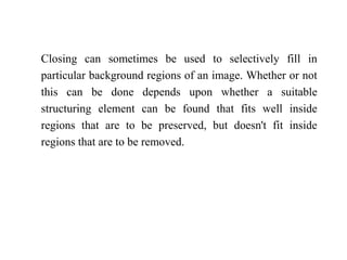 Closing can sometimes be used to selectively fill in
particular background regions of an image. Whether or not
this can be done depends upon whether a suitable
structuring element can be found that fits well inside
regions that are to be preserved, but doesn't fit inside
regions that are to be removed.
 