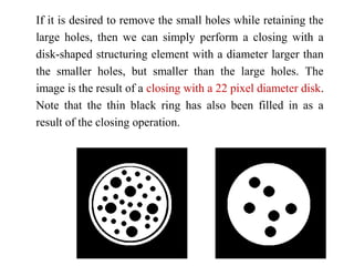 If it is desired to remove the small holes while retaining the
large holes, then we can simply perform a closing with a
disk-shaped structuring element with a diameter larger than
the smaller holes, but smaller than the large holes. The
image is the result of a closing with a 22 pixel diameter disk.
Note that the thin black ring has also been filled in as a
result of the closing operation.
 