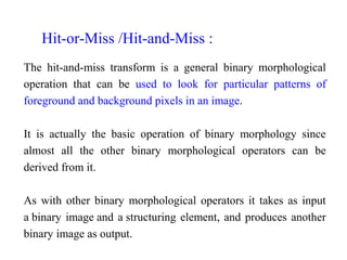 The hit-and-miss transform is a general binary morphological
operation that can be used to look for particular patterns of
foreground and background pixels in an image.
It is actually the basic operation of binary morphology since
almost all the other binary morphological operators can be
derived from it.
As with other binary morphological operators it takes as input
a binary image and a structuring element, and produces another
binary image as output.
Hit-or-Miss /Hit-and-Miss :
 