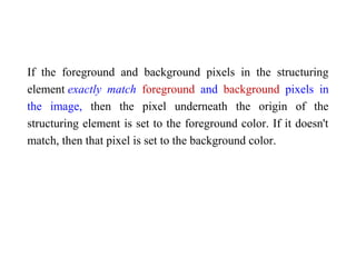 If the foreground and background pixels in the structuring
element exactly match foreground and background pixels in
the image, then the pixel underneath the origin of the
structuring element is set to the foreground color. If it doesn't
match, then that pixel is set to the background color.
 