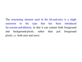 The structuring element used in the hit-and-miss is a slight
extension to the type that has been introduced
for erosion and dilation, in that it can contain both foreground
and background pixels, rather than just foreground
pixels, i.e. both ones and zeros.
 