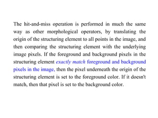 The hit-and-miss operation is performed in much the same
way as other morphological operators, by translating the
origin of the structuring element to all points in the image, and
then comparing the structuring element with the underlying
image pixels. If the foreground and background pixels in the
structuring element exactly match foreground and background
pixels in the image, then the pixel underneath the origin of the
structuring element is set to the foreground color. If it doesn't
match, then that pixel is set to the background color.
 