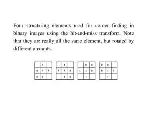 Four structuring elements used for corner finding in
binary images using the hit-and-miss transform. Note
that they are really all the same element, but rotated by
different amounts.
 