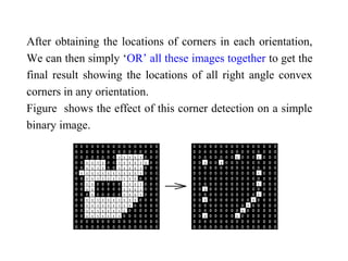 After obtaining the locations of corners in each orientation,
We can then simply ‘OR’ all these images together to get the
final result showing the locations of all right angle convex
corners in any orientation.
Figure shows the effect of this corner detection on a simple
binary image.
 