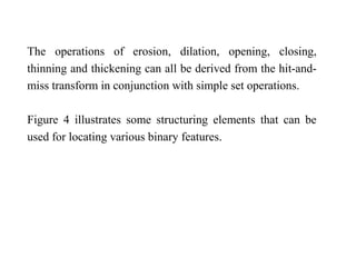 The operations of erosion, dilation, opening, closing,
thinning and thickening can all be derived from the hit-and-
miss transform in conjunction with simple set operations.
Figure 4 illustrates some structuring elements that can be
used for locating various binary features.
 