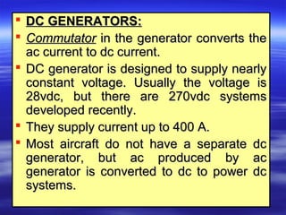  DC GENERATORS:DC GENERATORS:
 CommutatorCommutator in the generator converts thein the generator converts the
ac current to dc current.ac current to dc current.
 DC generator is designed to supply nearlyDC generator is designed to supply nearly
constant voltage. Usually the voltage isconstant voltage. Usually the voltage is
28vdc, but there are 270vdc systems28vdc, but there are 270vdc systems
developed recently.developed recently.
 They supply current up to 400 A.They supply current up to 400 A.
 Most aircraft do not have a separate dcMost aircraft do not have a separate dc
generator, but ac produced by acgenerator, but ac produced by ac
generator is converted to dc to power dcgenerator is converted to dc to power dc
systems.systems.
 
