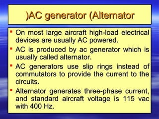 AC generator (AlternatorAC generator (Alternator))
 On most large aircraft high-load electricalOn most large aircraft high-load electrical
devices are usually AC powered.devices are usually AC powered.
 AC is produced by ac generator which isAC is produced by ac generator which is
usually called alternator.usually called alternator.
 AC generators use slip rings instead ofAC generators use slip rings instead of
commutators to provide the current to thecommutators to provide the current to the
circuits.circuits.
 Alternator generates three-phase current,Alternator generates three-phase current,
and standard aircraft voltage is 115 vacand standard aircraft voltage is 115 vac
with 400 Hz.with 400 Hz.
 