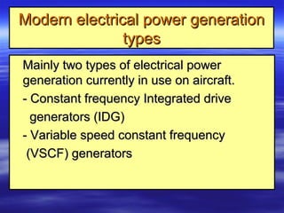 Modern electrical power generationModern electrical power generation
typestypes
Mainly two types of electrical powerMainly two types of electrical power
generation currently in use on aircraft.generation currently in use on aircraft.
- Constant frequency Integrated drive- Constant frequency Integrated drive
generators (IDG)generators (IDG)
- Variable speed constant frequency- Variable speed constant frequency
(VSCF) generators(VSCF) generators
 