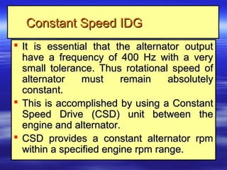Constant Speed IDGConstant Speed IDG
 It is essential that the alternator outputIt is essential that the alternator output
have a frequency of 400 Hz with a veryhave a frequency of 400 Hz with a very
small tolerance. Thus rotational speed ofsmall tolerance. Thus rotational speed of
alternator must remain absolutelyalternator must remain absolutely
constant.constant.
 This is accomplished by using a ConstantThis is accomplished by using a Constant
Speed Drive (CSD) unit between theSpeed Drive (CSD) unit between the
engine and alternator.engine and alternator.
 CSD provides a constant alternator rpmCSD provides a constant alternator rpm
within a specified engine rpm range.within a specified engine rpm range.
 