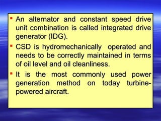  An alternator and constant speed driveAn alternator and constant speed drive
unit combination is called integrated driveunit combination is called integrated drive
generator (IDG).generator (IDG).
 CSD is hydromechanically operated andCSD is hydromechanically operated and
needs to be correctly maintained in termsneeds to be correctly maintained in terms
of oil level and oil cleanliness.of oil level and oil cleanliness.
 It is the most commonly used powerIt is the most commonly used power
generation method on today turbine-generation method on today turbine-
powered aircraft.powered aircraft.
 