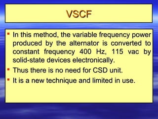 VSCFVSCF
 In this method, the variable frequency powerIn this method, the variable frequency power
produced by the alternator is converted toproduced by the alternator is converted to
constant frequency 400 Hz, 115 vac byconstant frequency 400 Hz, 115 vac by
solid-state devices electronically.solid-state devices electronically.
 Thus there is no need for CSD unit.Thus there is no need for CSD unit.
 It is a new technique and limited in use.It is a new technique and limited in use.
 
