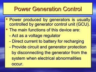 Power Generation ControlPower Generation Control
 Power produced by generators is usuallyPower produced by generators is usually
controlled by generator control unit (GCU).controlled by generator control unit (GCU).
 The main functions of this device are:The main functions of this device are:
- Act as a voltage regulator- Act as a voltage regulator
- Direct current to battery for recharging- Direct current to battery for recharging
- Provide circuit and generator protection- Provide circuit and generator protection
by disconnecting the generator from theby disconnecting the generator from the
system when electrical abnormalitiessystem when electrical abnormalities
occur.occur.
 