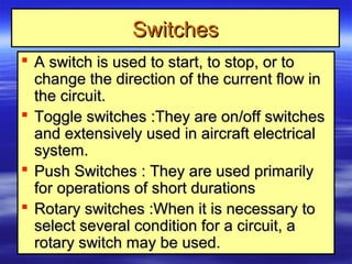 SwitchesSwitches
 A switch is used to start, to stop, or toA switch is used to start, to stop, or to
change the direction of the current flow inchange the direction of the current flow in
the circuit.the circuit.
 Toggle switches :They are on/off switchesToggle switches :They are on/off switches
and extensively used in aircraft electricaland extensively used in aircraft electrical
system.system.
 Push Switches : They are used primarilyPush Switches : They are used primarily
for operations of short durationsfor operations of short durations
 Rotary switches :When it is necessary toRotary switches :When it is necessary to
select several condition for a circuit, aselect several condition for a circuit, a
rotary switch may be used.rotary switch may be used.
 