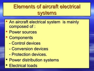 Elements of aircraft electricalElements of aircraft electrical
systemssystems
 An aircraft electrical system is mainlyAn aircraft electrical system is mainly
composed of :composed of :
 Power sourcesPower sources
 ComponentsComponents
- Control devices- Control devices
- Conversion devices- Conversion devices
- Protection devices.- Protection devices.
 Power distribution systemsPower distribution systems
 Electrical loadsElectrical loads
 