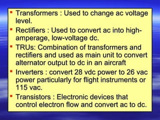  Transformers : Used to change ac voltageTransformers : Used to change ac voltage
level.level.
 Rectifiers : Used to convert ac into high-Rectifiers : Used to convert ac into high-
amperage, low-voltage dc.amperage, low-voltage dc.
 TRUs: Combination of transformers andTRUs: Combination of transformers and
rectifiers and used as main unit to convertrectifiers and used as main unit to convert
alternator output to dc in an aircraftalternator output to dc in an aircraft
 Inverters : convert 28 vdc power to 26 vacInverters : convert 28 vdc power to 26 vac
power particularly for flight instruments orpower particularly for flight instruments or
115 vac.115 vac.
 Transistors : Electronic devices thatTransistors : Electronic devices that
control electron flow and convert ac to dc.control electron flow and convert ac to dc.
 