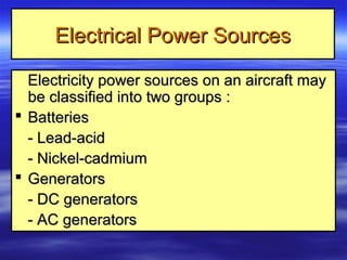 Electrical Power SourcesElectrical Power Sources
Electricity power sources on an aircraft mayElectricity power sources on an aircraft may
be classified into two groups :be classified into two groups :
 BatteriesBatteries
- Lead-acid- Lead-acid
- Nickel-cadmium- Nickel-cadmium
 GeneratorsGenerators
- DC generators- DC generators
- AC generators- AC generators
 