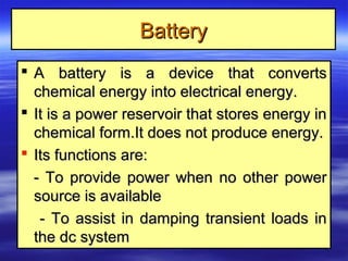 A battery is a device that convertsA battery is a device that converts
chemical energy into electrical energy.chemical energy into electrical energy.
 It is a power reservoir that stores energy inIt is a power reservoir that stores energy in
chemical form.It does not produce energy.chemical form.It does not produce energy.
 Its functions are:Its functions are:
- To provide power when no other power- To provide power when no other power
source is availablesource is available
- To assist in damping transient loads in- To assist in damping transient loads in
the dc systemthe dc system
BatteryBattery
 