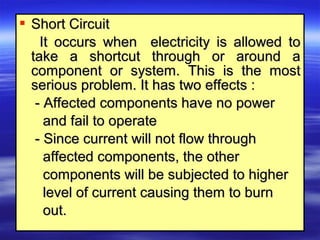  Short CircuitShort Circuit
It occurs when electricity is allowed toIt occurs when electricity is allowed to
take a shortcut through or around atake a shortcut through or around a
component or system. This is the mostcomponent or system. This is the most
serious problem. It has two effects :serious problem. It has two effects :
- Affected components have no power- Affected components have no power
and fail to operateand fail to operate
- Since current will not flow through- Since current will not flow through
affected components, the otheraffected components, the other
components will be subjected to highercomponents will be subjected to higher
level of current causing them to burnlevel of current causing them to burn
out.out.
 