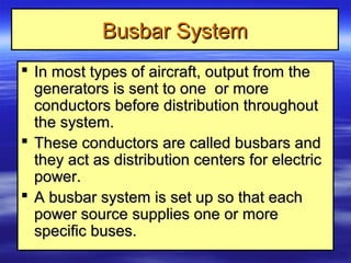 Busbar SystemBusbar System
 In most types of aircraft, output from theIn most types of aircraft, output from the
generators is sent to one or moregenerators is sent to one or more
conductors before distribution throughoutconductors before distribution throughout
the system.the system.
 These conductors are called busbars andThese conductors are called busbars and
they act as distribution centers for electricthey act as distribution centers for electric
power.power.
 A busbar system is set up so that eachA busbar system is set up so that each
power source supplies one or morepower source supplies one or more
specific buses.specific buses.
 