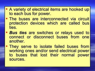  A variety of electrical items are hooked upA variety of electrical items are hooked up
to each bus for power.to each bus for power.
 The buses are interconnected via circuitThe buses are interconnected via circuit
protection devices which are called busprotection devices which are called bus
ties.ties.
 Bus tiesBus ties are switches or relays used toare switches or relays used to
connect or disconnect buses from oneconnect or disconnect buses from one
another.another.
 They serve to isolate failed buses fromThey serve to isolate failed buses from
working ones and/or send electrical powerworking ones and/or send electrical power
to buses that lost their normal powerto buses that lost their normal power
sources.sources.
 