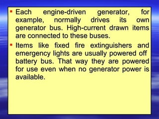  Each engine-driven generator, forEach engine-driven generator, for
example, normally drives its ownexample, normally drives its own
generator bus. High-current drawn itemsgenerator bus. High-current drawn items
are connected to these buses.are connected to these buses.
 Items like fixed fire extinguishers andItems like fixed fire extinguishers and
emergency lights are usually powered offemergency lights are usually powered off
battery bus. That way they are poweredbattery bus. That way they are powered
for use even when no generator power isfor use even when no generator power is
available.available.
 