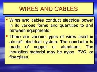WIRES AND CABLESWIRES AND CABLES
 Wires and cables conduct electrical powerWires and cables conduct electrical power
in its various forms and quantities to andin its various forms and quantities to and
between equipments.between equipments.
 There are various types of wires used inThere are various types of wires used in
aircraft electrical system. The conductor isaircraft electrical system. The conductor is
made of copper or aluminum. Themade of copper or aluminum. The
insulation material may be nylon, PVC, orinsulation material may be nylon, PVC, or
fiberglass.fiberglass.
 
