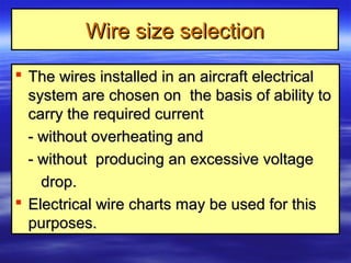 Wire size selectionWire size selection
 The wires installed in an aircraft electricalThe wires installed in an aircraft electrical
system are chosen on the basis of ability tosystem are chosen on the basis of ability to
carry the required currentcarry the required current
- without overheating and- without overheating and
- without producing an excessive voltage- without producing an excessive voltage
drop.drop.
 Electrical wire charts may be used for thisElectrical wire charts may be used for this
purposes.purposes.
 