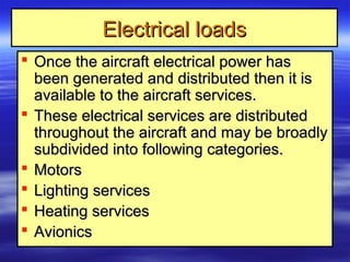 Electrical loadsElectrical loads
 Once the aircraft electrical power hasOnce the aircraft electrical power has
been generated and distributed then it isbeen generated and distributed then it is
available to the aircraft services.available to the aircraft services.
 These electrical services are distributedThese electrical services are distributed
throughout the aircraft and may be broadlythroughout the aircraft and may be broadly
subdivided into following categories.subdivided into following categories.
 MotorsMotors
 Lighting servicesLighting services
 Heating servicesHeating services
 AvionicsAvionics
 