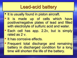 Lead-acid batteryLead-acid battery
 It is usually found in piston aircraft.It is usually found in piston aircraft.
 It is made up of cells which haveIt is made up of cells which have
positive/negative plates of lead and filledpositive/negative plates of lead and filled
with electrolyte of sulfuric acid and water.with electrolyte of sulfuric acid and water.
 Each cell has app. 2.2v, but is simplyEach cell has app. 2.2v, but is simply
rated as 2 v.rated as 2 v.
 It has corrosive effects.It has corrosive effects.
 Frequent total discharge and remainingFrequent total discharge and remaining
battery in discharged condition for a longbattery in discharged condition for a long
time will shorten the life of the battery.time will shorten the life of the battery.
 