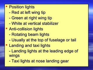  Position lightsPosition lights
- Red at left wing tip- Red at left wing tip
- Green at right wing tip- Green at right wing tip
- White at vertical stabilizer- White at vertical stabilizer
 Anti-collision lightsAnti-collision lights
- Rotating beam lights- Rotating beam lights
- Usually at the top of fuselage or tail- Usually at the top of fuselage or tail
 Landing and taxi lightsLanding and taxi lights
- Landing lights at the leading edge of- Landing lights at the leading edge of
wingswings
- Taxi lights at nose landing gear- Taxi lights at nose landing gear
 