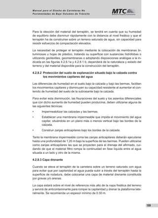 109
Manual para el Diseño de Carreteras No
Pavimentadas de Bajo Volumen de Tránsito
Para la elección del material del terraplén, se tendrá en cuenta que su humedad
de equilibrio debe disminuir rápidamente con la distancia al nivel freático y que el
terraplén ha de construirse sobre un terreno saturado de agua, sin capacidad para
resistir esfuerzos de compactación elevados.
La necesidad de proteger el terraplén mediante la colocación de membranas bi-
tuminosas u hojas de plástico, tratando su superficie con sustancias hidrófobas o
utilizando geotextiles, geomembranas o adoptando disposiciones análogas a la in-
dicada en las figuras 4.2.8.1a y 4.2.8.1 b, dependerá de la naturaleza y estado del
terreno y del material disponible para la construcción del terraplén.
4.2.8.2 	Protección del suelo de explanación situado bajo la calzada contra
los movimientos capilares del agua
Las diferencias de humedad en el suelo bajo la calzada y bajo las bermas, facilitan
los movimientos capilares y disminuyen su capacidad resistente al aumentar el con-
tenido de humedad del suelo de la subrasante bajo la calzada.
Para evitar esta disminución, las fisuraciones del suelo y los asientos diferenciales
que con dicho aumento de humedad pueden producirse, deben utilizarse alguna de
las siguientes técnicas:
•	 Impermeabilizar las calzadas y las bermas.
•	 Establecer una membrana impermeable que impida el movimiento del agua
capilar, situándola en un plano más o menos vertical bajo las bordes de la
calzada.
•	 Construir zanjas anticapilares bajo los bordes de la calzada.
Tanto la membrana impermeable coma las zanjas anticapilares deberán ejecutarse
hasta una profundidad de 1,20 m bajo la superficie de las bermas. Pueden utilizarse
como zanjas anticapilares las que se proyecten para el drenaje del afirmado, cui-
dando de que el material filtro rompa la continuidad en fase líquida entre el agua
situada a un lado y otro de la misma.
4.2.8.3 Capa drenante
Cuando se eleva el terraplén de la carretera sobre un terreno saturado con agua
para evitar que por capilaridad el agua pueda subir a través del terraplén hasta la
superficie de rodadura, debe colocarse una capa de material drenante constituida
por gravas y/o arenas.
La capa estará sobre el nivel de referencia más alto de la napa freática del terreno
y servirá de anticontaminante para romper la capilaridad y drenar la plataforma late-
ralmente. Se recomienda un espesor mínimo de 0.30 m.
 