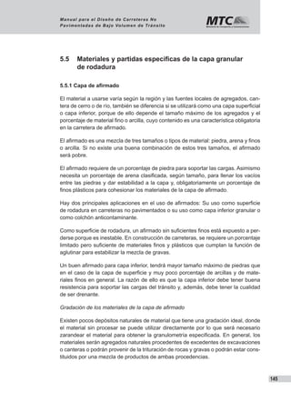 145
Manual para el Diseño de Carreteras No
Pavimentadas de Bajo Volumen de Tránsito
5.5	 Materiales y partidas especificas de la capa granular
de rodadura
5.5.1 Capa de afirmado
El material a usarse varía según la región y las fuentes locales de agregados, can-
tera de cerro o de río, también se diferencia si se utilizará como una capa superficial
o capa inferior, porque de ello depende el tamaño máximo de los agregados y el
porcentaje de material fino o arcilla, cuyo contenido es una característica obligatoria
en la carretera de afirmado.
El afirmado es una mezcla de tres tamaños o tipos de material: piedra, arena y finos
o arcilla. Si no existe una buena combinación de estos tres tamaños, el afirmado
será pobre.
El afirmado requiere de un porcentaje de piedra para soportar las cargas. Asimismo
necesita un porcentaje de arena clasificada, según tamaño, para llenar los vacíos
entre las piedras y dar estabilidad a la capa y, obligatoriamente un porcentaje de
finos plásticos para cohesionar los materiales de la capa de afirmado.
Hay dos principales aplicaciones en el uso de afirmados: Su uso como superficie
de rodadura en carreteras no pavimentados o su uso como capa inferior granular o
como colchón anticontaminante.
Como superficie de rodadura, un afirmado sin suficientes finos está expuesto a per-
derse porque es inestable. En construcción de carreteras, se requiere un porcentaje
limitado pero suficiente de materiales finos y plásticos que cumplan la función de
aglutinar para estabilizar la mezcla de gravas.
Un buen afirmado para capa inferior, tendrá mayor tamaño máximo de piedras que
en el caso de la capa de superficie y muy poco porcentaje de arcillas y de mate-
riales finos en general. La razón de ello es que la capa inferior debe tener buena
resistencia para soportar las cargas del tránsito y, además, debe tener la cualidad
de ser drenante.
Gradación de los materiales de la capa de afirmado
Existen pocos depósitos naturales de material que tiene una gradación ideal, donde
el material sin procesar se puede utilizar directamente por lo que será necesario
zarandear el material para obtener la granulometría especificada. En general, los
materiales serán agregados naturales procedentes de excedentes de excavaciones
o canteras o podrán provenir de la trituración de rocas y gravas o podrán estar cons-
tituidos por una mezcla de productos de ambas procedencias.
 