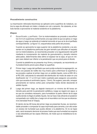 Geología, suelos y capas de revestimiento granular
164
Procedimiento constructivo
La imprimación reforzada bituminosa se aplicará como superficie de rodadura, so-
bre la capa de afirmado sin tratar o tratada con cal o cemento. No obstante, el mé-
todo tiende a aprovechar el material existente en la plataforma.
Etapas
1ª
	 Escarificado y perfilado: Con la motoniveladora se procede a escarificar
los 4 ó 5 cm superiores conformando una caja sobre la que se aplica un riego
de agua y luego se extiende el material removido al que se le da el perfilado
correspondiente. La figura V.3, esquematiza esta parte del proceso.
	 Cuando se aproveche la capa superior de la plataforma existente y se pre-
senten en la plataforma partículas de gran tamaño que dificultan el raspado
con la motoniveladora, se recomienda proceder a la regularización del perfil
mediante la incorporación de material de granulometría y tamaño máximo
adecuados, determinando éste último el espesor de la capa, el que en nin-
gún caso deberá ser inferior a la penetración que se prevé para el diluido.
	 Cuando la plataforma se presente muy firme y compacta, se recomienda un
humedecimiento previo para aflojar la superficie.
2ª
	 Primer riego: Luego del perfilado que será prolijo evitando la segregación, se
hace una pasada de rodillo liso muy liviano para uniformizar la superficie y
se procede a aplicar el primer riego con un asfalto líquido, como el MC-30 o
el RC-250, calculando la velocidad del distribuidor de modo de estar en una
dosificación de 1.7 a 2.0 lt por metro cuadrado para asegurar una penetra-
ción que exceda el centímetro (aprox. 13mm). Se sugiere, para ello, ensayar
previamente en tramos cortos para comprobar hasta donde desciende el
asfalto líquido.
3ª
	 Luego del primer riego, se dejarán transcurrir un mínimo de 48 horas sin
tránsito para permitir la penetración asfáltica y luego se regará con agua, si
es que se considera necesario, para humedecer la parte inferior de la capa
suelta donde no llegó el asfalto líquido. Así se hace más eficiente el posterior
compactado con rodillo liso y luego con el neumático con los que se alcanza-
rá la densidad final (4ª
Etapa).
	 Sí dentro de las 48 horas del primer riego se presentan lluvias, es recomen-
dable proceder a compactar la capa imprimada para cerrarla y con ello evitar
un exceso de humedad que pueda afectar a la plataforma. Si no se logra
esto, será necesario demorar el proceso hasta que esa humedad se evapore
o sea absorbida por las capas inferiores, de modo que se restablezca la es-
tabilidad.
 