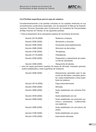 167
Manual para el Diseño de Carreteras No
Pavimentadas de Bajo Volumen de Tránsito
5.5.4 Partidas específicas para la capa de rodadura
Complementariamente a las partidas indicadas en los acápites anteriores en sus
procedimientos constructivos especiales, son de aplicación el Manual de Especifi-
caciones Técnicas Generales para Construcción de Carreteras No Pavimentadas
de Bajo Volumen de Tránsito, en las siguientes partidas:
•  Para la preparación de la subrasante (capítulo 2b movimiento de tierras):
Sección 201 B (2008)	 :	 Desbroce y limpieza.
Sección 202B (2008)	 :	 Demolición y remoción.
Sección 205B (2008)	 :	 Excavación para explanaciones.
Sección 206B (2008)	 :	 Remoción de derrumbes.
Sección 210B (2008)	 :	 Terraplenes.
Sección 211 B (2008)	 :	 Pedraplenes.
Sección 220B (2008)	 :	 Preparación y mejoramiento de suelos 	
					 a nivel de subrasante.
Sección 230B (2008)	 :	 Desquinche de taludes.
•  para las capas granulares (capítulo 3b capas de afirmado, macadam granular,
    suelos estabilizados y otras superficies de rodadura):
Sección 300B (2008)	 :	 Disposiciones generales para la eje-
cución de afirmados, macadam granu-
lar, suelos estabilizados y otras super-
ficies de rodadura.
Sección 301 B (2008)	 :	 Capa anticontaminante.
Sección 302B (2008)	 :	 Afirmado.
Sección 306B (2008)	 :	 Suelo estabilizado con cemento Port-
land.
Sección 307B (2008)	 :	 Suelo estabilizado con cal.
Sección 308B (2008)	 :	 Suelo estabilizado con productos quí-
micos y 	 compuestos multienzimáti-
cos orgánicos.
Sección 309B (2008)	 :	 Suelo estabilizado con sal (cloruro de
sodio).
Sección 310B (2008)	 :	 Suelo estabilizado con grava.
Sección 315B (2008)	 :	 Imprimación reforzada.
 